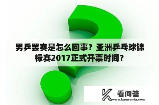 男乒罢赛是怎么回事？亚洲乒乓球锦标赛2017正式开票时间？