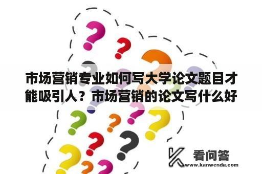 市场营销专业如何写大学论文题目才能吸引人？市场营销的论文写什么好？