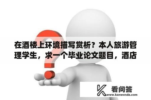 在酒楼上环境描写赏析？本人旅游管理学生，求一个毕业论文题目，酒店方面，要求该题目容易写，有较多资料可以查询？