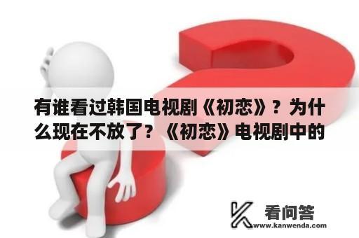 有谁看过韩国电视剧《初恋》？为什么现在不放了？《初恋》电视剧中的插曲名字叫什么啊？