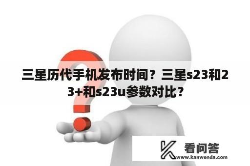 三星历代手机发布时间？三星s23和23+和s23u参数对比？