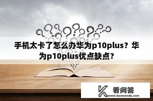 手机太卡了怎么办华为p10plus？华为p10plus优点缺点？