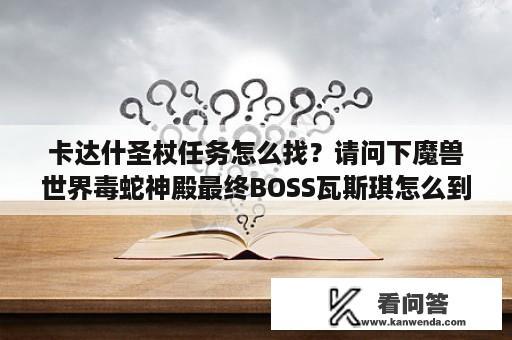 卡达什圣杖任务怎么找？请问下魔兽世界毒蛇神殿最终BOSS瓦斯琪怎么到？