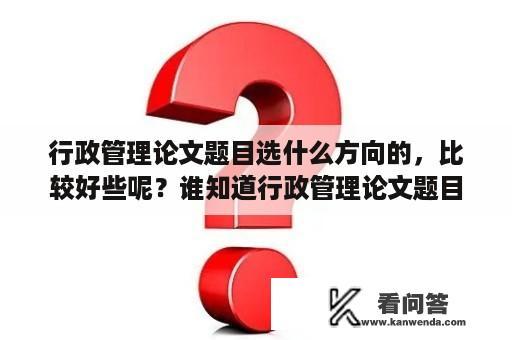 行政管理论文题目选什么方向的，比较好些呢？谁知道行政管理论文题目选什么方向的，比较好些呢？