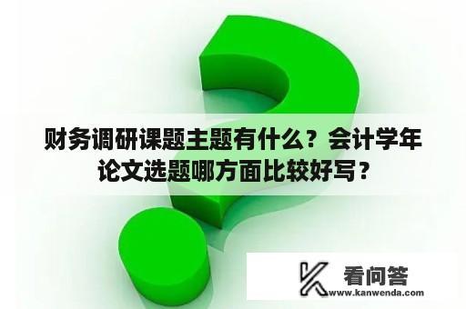 财务调研课题主题有什么？会计学年论文选题哪方面比较好写？