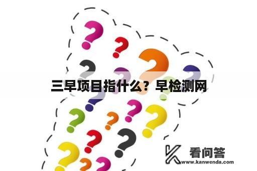 三早项目指什么？早检测网