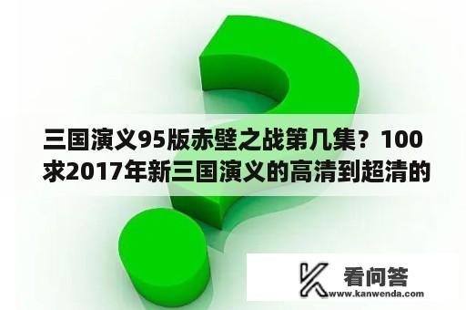 三国演义95版赤壁之战第几集？100 求2017年新三国演义的高清到超清的百度云（95集）？