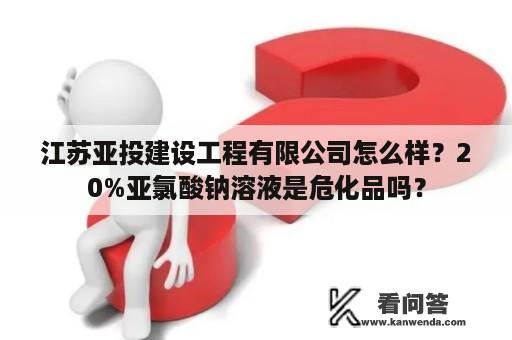 江苏亚投建设工程有限公司怎么样？20%亚氯酸钠溶液是危化品吗？