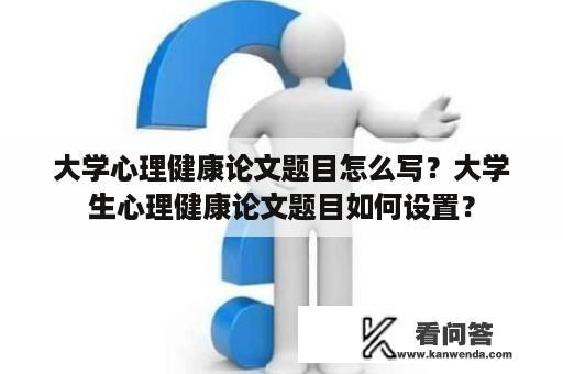 大学心理健康论文题目怎么写？大学生心理健康论文题目如何设置？