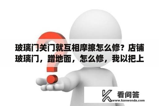 玻璃门关门就互相摩擦怎么修？店铺玻璃门，蹭地面，怎么修，我以把上面那个螺丝调试到头了？