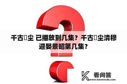 千古玦尘 已播放到几集？千古玦尘清穆迎娶景昭第几集？