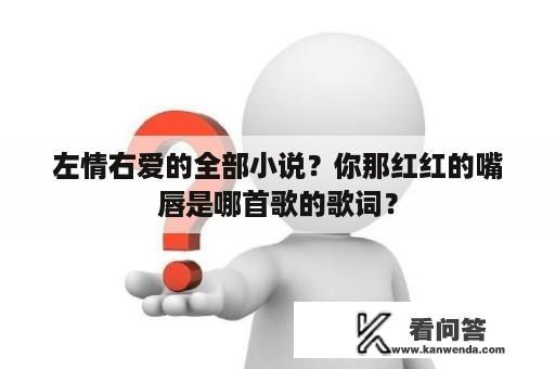 左情右爱的全部小说？你那红红的嘴唇是哪首歌的歌词？