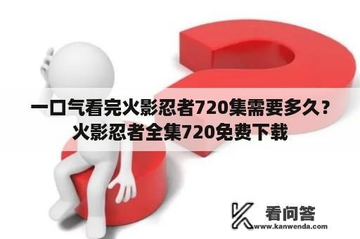 一口气看完火影忍者720集需要多久？火影忍者全集720免费下载