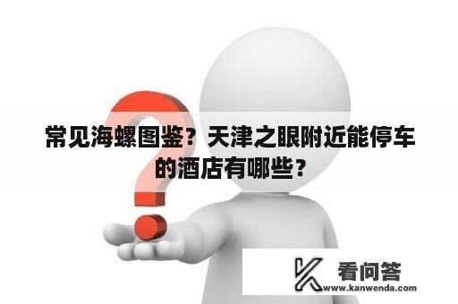 常见海螺图鉴？天津之眼附近能停车的酒店有哪些？