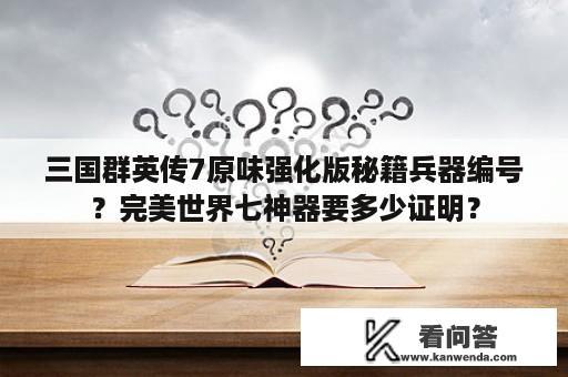 三国群英传7原味强化版秘籍兵器编号？完美世界七神器要多少证明？