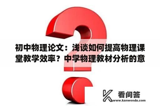 初中物理论文：浅谈如何提高物理课堂教学效率？中学物理教材分析的意义论文？