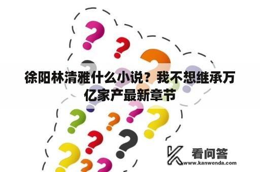 徐阳林清雅什么小说？我不想继承万亿家产最新章节