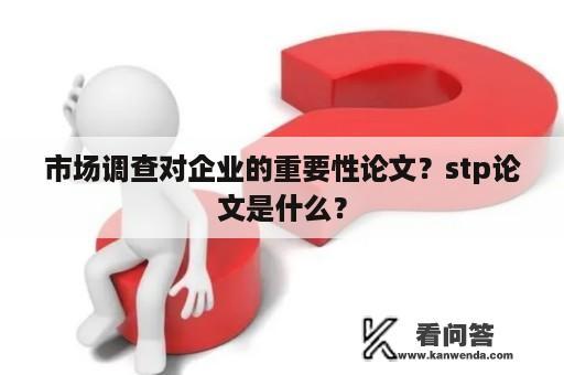 市场调查对企业的重要性论文？stp论文是什么？