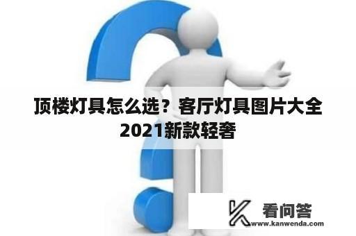 顶楼灯具怎么选？客厅灯具图片大全2021新款轻奢