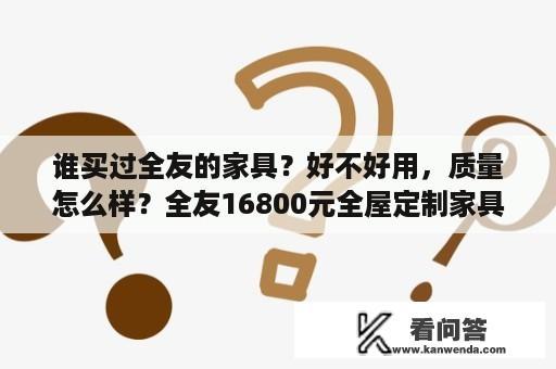 谁买过全友的家具？好不好用，质量怎么样？全友16800元全屋定制家具如何？