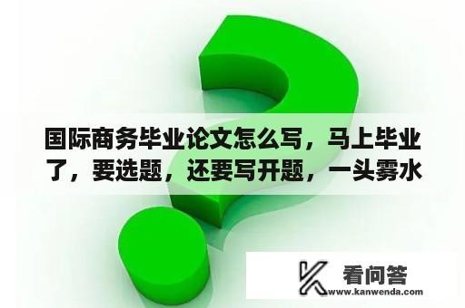 国际商务毕业论文怎么写，马上毕业了，要选题，还要写开题，一头雾水，求指导？国际商务专业论文题目能写什么？