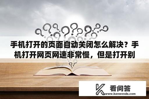 手机打开的页面自动关闭怎么解决？手机打开网页网速非常慢，但是打开别的又比较快，怎么回事？