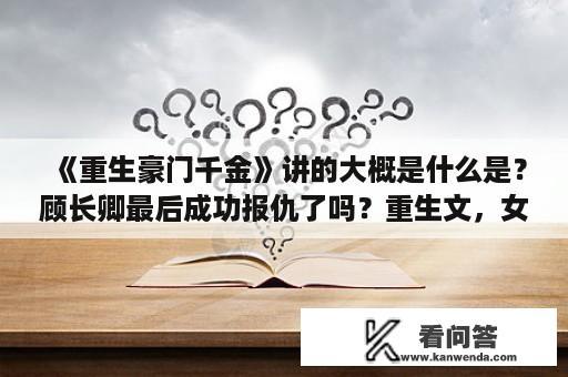 《重生豪门千金》讲的大概是什么是？顾长卿最后成功报仇了吗？重生文，女主重生前小透明。重生到首富家里，被宠上天，还有个师傅。男主叫秦啥泽？