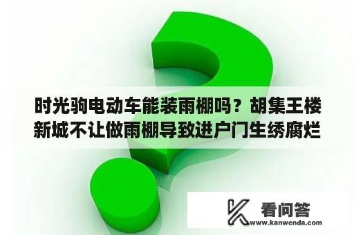 时光驹电动车能装雨棚吗？胡集王楼新城不让做雨棚导致进户门生绣腐烂变形应找什么部门？