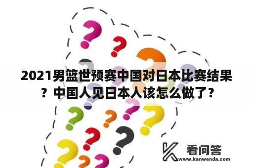 2021男篮世预赛中国对日本比赛结果？中国人见日本人该怎么做了？