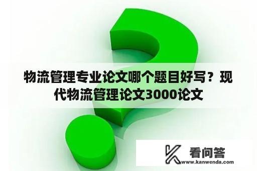 物流管理专业论文哪个题目好写？现代物流管理论文3000论文