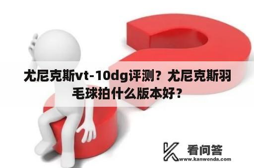 尤尼克斯vt-10dg评测？尤尼克斯羽毛球拍什么版本好？