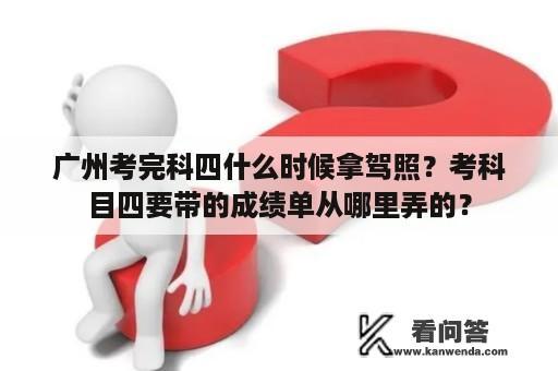 广州考完科四什么时候拿驾照？考科目四要带的成绩单从哪里弄的？