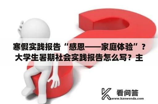 寒假实践报告“感恩——家庭体验”？大学生暑期社会实践报告怎么写？主要是实践收获和体会？