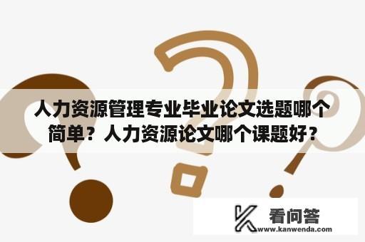 人力资源管理专业毕业论文选题哪个简单？人力资源论文哪个课题好？