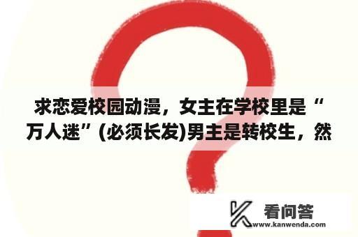 求恋爱校园动漫，女主在学校里是“万人迷”(必须长发)男主是转校生，然后女主喜欢女主的动漫!就是类似？只是单纯的校园恋爱日本动漫有哪些？