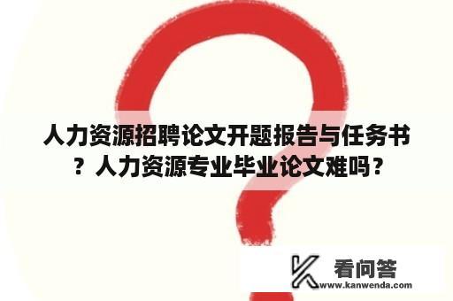 人力资源招聘论文开题报告与任务书？人力资源专业毕业论文难吗？