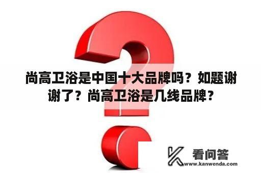 尚高卫浴是中国十大品牌吗？如题谢谢了？尚高卫浴是几线品牌？