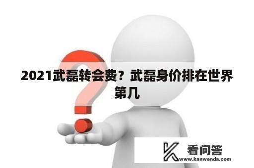 2021武磊转会费？武磊身价排在世界第几