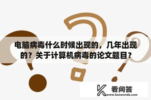 电脑病毒什么时候出现的，几年出现的？关于计算机病毒的论文题目？