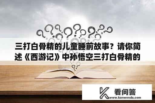 三打白骨精的儿童睡前故事？请你简述《西游记》中孙悟空三打白骨精的情节？