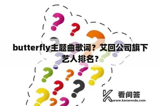 butterfly主题曲歌词？艾回公司旗下艺人排名？