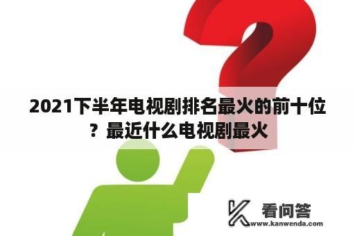 2021下半年电视剧排名最火的前十位？最近什么电视剧最火