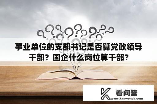 事业单位的支部书记是否算党政领导干部？国企什么岗位算干部？