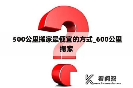  500公里搬家最便宜的方式_600公里搬家