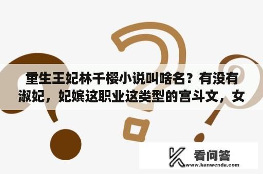 重生王妃林千樱小说叫啥名？有没有淑妃，妃嫔这职业这类型的宫斗文，女主只为宫斗不爱男主的文？