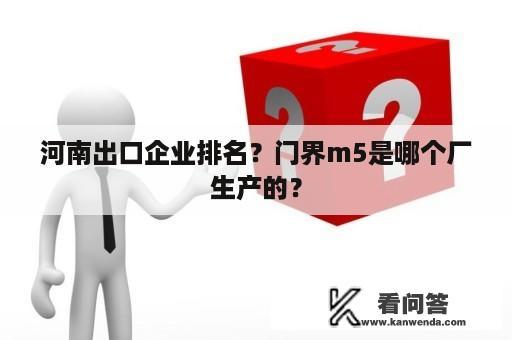 河南出口企业排名？门界m5是哪个厂生产的？