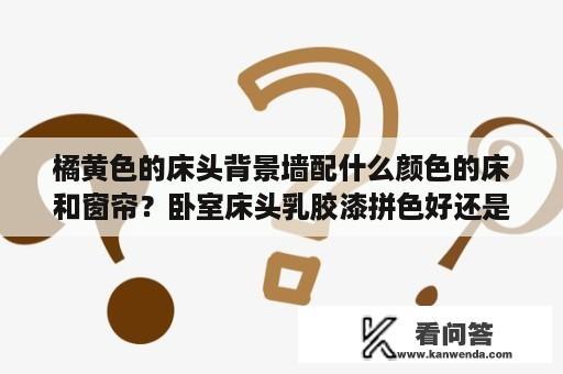 橘黄色的床头背景墙配什么颜色的床和窗帘？卧室床头乳胶漆拼色好还是单色好？