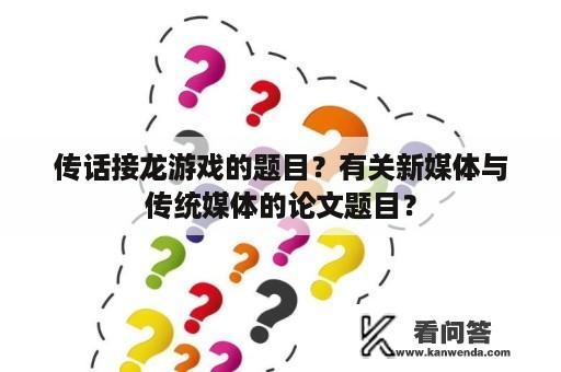 传话接龙游戏的题目？有关新媒体与传统媒体的论文题目？