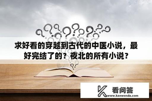 求好看的穿越到古代的中医小说，最好完结了的？夜北的所有小说？