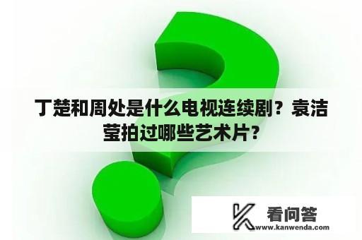 丁楚和周处是什么电视连续剧？袁洁莹拍过哪些艺术片？